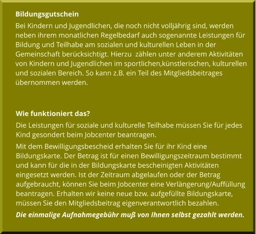 Bildungsgutschein Bei Kindern und Jugendlichen, die noch nicht volljährig sind, werden neben ihrem monatlichen Regelbedarf auch sogenannte Leistungen für Bildung und Teilhabe am sozialen und kulturellen Leben in der Gemeinschaft berücksichtigt. Hierzu  zählen unter anderem Aktivitäten von Kindern und Jugendlichen im sportlichen,künstlerischen, kulturellen und sozialen Bereich. So kann z.B. ein Teil des Mitgliedsbeitrages übernommen werden.  Wie funktioniert das?                                                                        Die Leistungen für soziale und kulturelle Teilhabe müssen Sie für jedes Kind gesondert beim Jobcenter beantragen. Mit dem Bewilligungsbescheid erhalten Sie für ihr Kind eine Bildungskarte. Der Betrag ist für einen Bewilligungszeitraum bestimmt und kann für die in der Bildungskarte bescheinigten Aktivitäten eingesetzt werden. Ist der Zeitraum abgelaufen oder der Betrag aufgebraucht, können Sie beim Jobcenter eine Verlängerung/Auffüllung beantragen. Erhalten wir keine neue bzw. aufgefüllte Bildungskarte, müssen Sie den Mitgliedsbeitrag eigenverantwortlich bezahlen. Die einmalige Aufnahmegebühr muß von Ihnen selbst gezahlt werden.